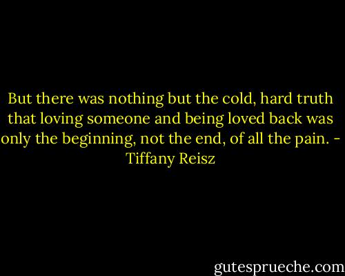 But there was nothing but the cold, hard truth that loving someone and being loved back was only the beginning, not the end, of all the pain. - Tiffany Reisz