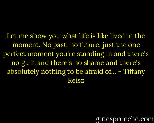 Let me show you what life is like lived in the moment. No past, no future, just the one perfect moment you're standing in and there's no guilt and there's no shame and there's absolutely nothing to be afraid of... - Tiffany Reisz