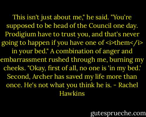 This isn't just about me," he said. "You're supposed to be head of the Council one day. Prodigium have to trust you, and that's never going to happen if you have one of <i>them</i> in your bed."<br />A combination of anger and embarrassment rushed through me, burning my cheeks. "Okay, first of all, no one is 'in my bed.' Second, Archer has saved my life more than once. He's not what you think he is. - Rachel Hawkins
