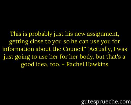 This is probably just his new assignment, getting close to you so he can use you for information about the Council."<br />"Actually, I was just going to use her for her body, but that's a good idea, too. - Rachel Hawkins
