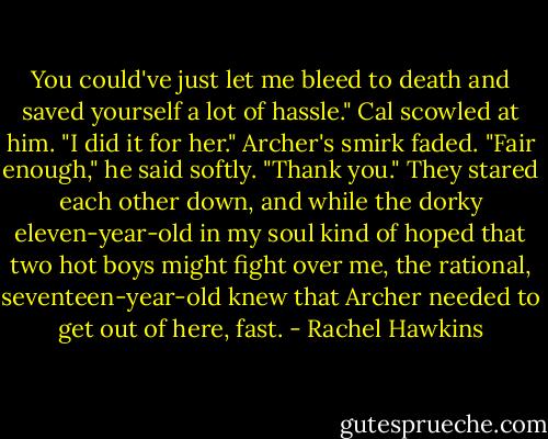 You could've just let me bleed to death and saved yourself a lot of hassle."<br />Cal scowled at him. "I did it for her."<br />Archer's smirk faded. "Fair enough," he said softly. "Thank you."<br />They stared each other down, and while the dorky eleven-year-old in my soul kind of hoped that two hot boys might fight over me, the rational, seventeen-year-old knew that Archer needed to get out of here, fast. - Rachel Hawkins