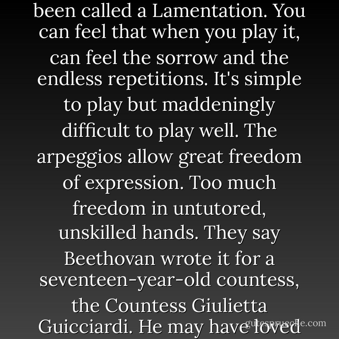 The Moonlight sonata is a strange piece of music. It's been called a Lamentation. You can feel that when you play it, can feel the sorrow and the endless repetitions. It's simple to play but maddeningly difficult to play well. The arpeggios allow great freedom of expression. Too much freedom in untutored, unskilled hands. They say Beethovan wrote it for a seventeen-year-old countess, the Countess Giulietta Guicciardi. He may have loved her. - Tiffany Reisz