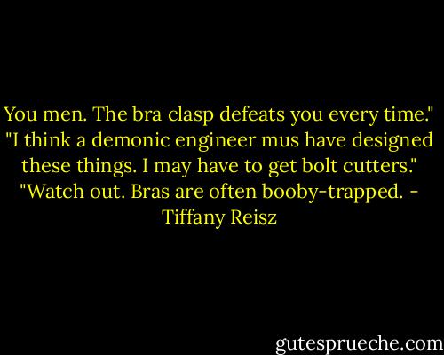 You men. The bra clasp defeats you every time."<br />"I think a demonic engineer mus have designed these things. I may have to get bolt cutters."<br />"Watch out. Bras are often booby-trapped. - Tiffany Reisz
