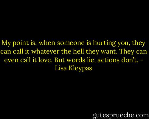 My point is, when someone is hurting you, they can call it whatever the hell they want. They can even call it love. But words lie, actions don’t. - Lisa Kleypas
