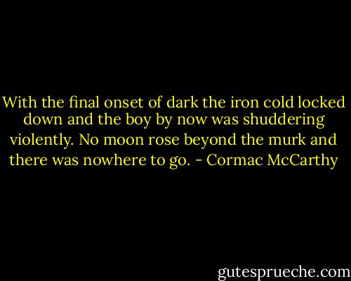 With the final onset of dark the iron cold locked down and the boy by now was shuddering violently. No moon rose beyond the murk and there was nowhere to go. - Cormac McCarthy