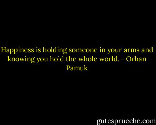 Happiness is holding someone in your arms and knowing you hold the whole world. - Orhan Pamuk
