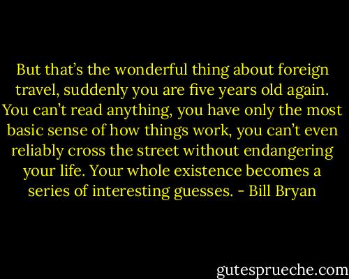 But that’s the wonderful thing about foreign travel, suddenly you are five years old again. You can’t read anything, you have only the most basic sense of how things work, you can’t even reliably cross the street without endangering your life. Your whole existence becomes a series of interesting guesses. - Bill Bryan