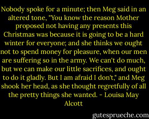 Nobody spoke for a minute; then Meg said in an altered tone, "You know the reason Mother proposed not having any presents this Christmas was because it is going to be a hard winter for everyone; and she thinks we ought not to spend money for pleasure, when our men are suffering so in the army. We can't do much, but we can make our little sacrifices, and ought to do it gladly. But I am afraid I don't," and Meg shook her head, as she thought regretfully of all the pretty things she wanted. - Louisa May Alcott