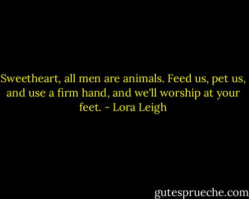 Sweetheart, all men are animals. Feed us, pet us, and use a firm hand, and we'll worship at your feet. - Lora Leigh