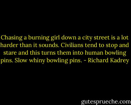 Chasing a burning girl down a city street is a lot harder than it sounds. Civilians tend to stop and stare and this turns them into human bowling pins. Slow whiny bowling pins. - Richard Kadrey
