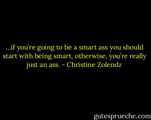 …if you’re going to be a smart ass you should start with being smart, otherwise, you’re really just an ass. - Christine Zolendz