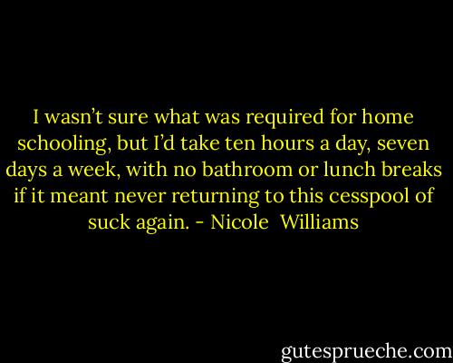 I wasn’t sure what was required for home schooling, but I’d take ten hours a day, seven days a week, with no bathroom or lunch breaks if it meant never returning to this cesspool of suck again. - Nicole  Williams