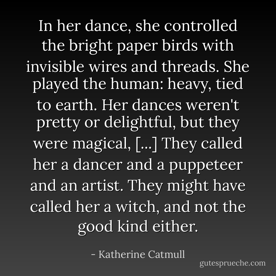 In her dance, she controlled the bright paper birds with invisible wires and threads. She played the human: heavy, tied to earth. Her dances weren't pretty or delightful, but they were magical, [...] They called her a dancer and a puppeteer and an artist. They might have called her a witch, and not the good kind either. - Katherine Catmull
