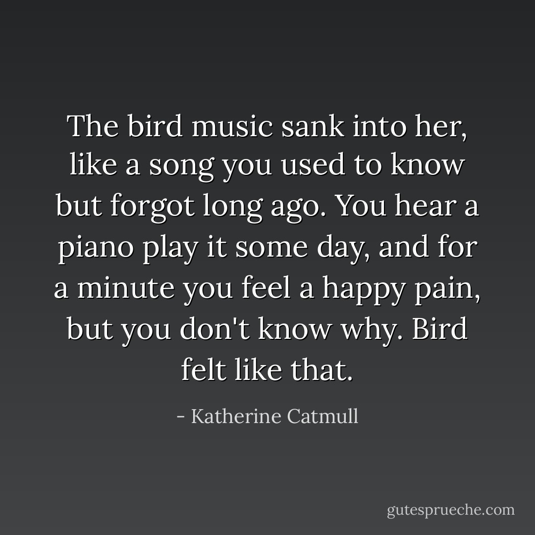 The bird music sank into her, like a song you used to know but forgot long ago. You hear a piano play it some day, and for a minute you feel a happy pain, but you don't know why. Bird felt like that. - Katherine Catmull