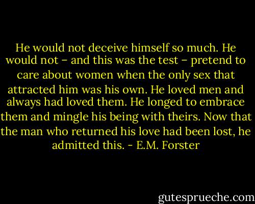 He would not deceive himself so much. He would not – and this was the test – pretend to care about women when the only sex that attracted him was his own. He loved men and always had loved them. He longed to embrace them and mingle his being with theirs. Now that the man who returned his love had been lost, he admitted this. - E.M. Forster