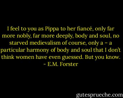 I feel to you as Pippa to her fiancé, only far more nobly, far more deeply, body and soul, no starved medievalism of course, only a – a particular harmony of body and soul that I don’t think women have even guessed. But you know. - E.M. Forster