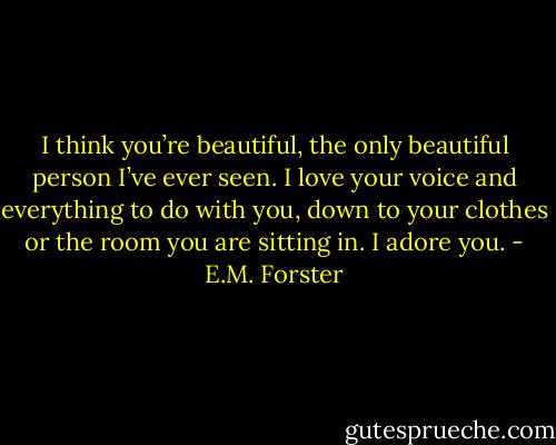I think you’re beautiful, the only beautiful person I’ve ever seen. I love your voice and everything to do with you, down to your clothes or the room you are sitting in. I adore you. - E.M. Forster