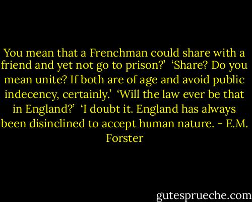 You mean that a Frenchman could share with a friend and yet not go to prison?’ <br />‘Share? Do you mean unite? If both are of age and avoid public indecency, certainly.’ <br />‘Will the law ever be that in England?’ <br />‘I doubt it. England has always been disinclined to accept human nature. - E.M. Forster