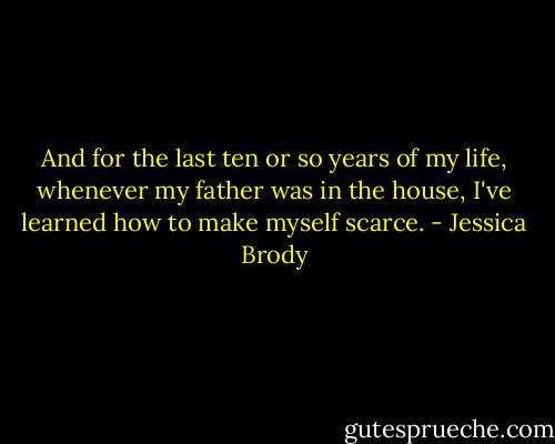 And for the last ten or so years of my life, whenever my father was in the house, I've learned how to make myself scarce. - Jessica Brody