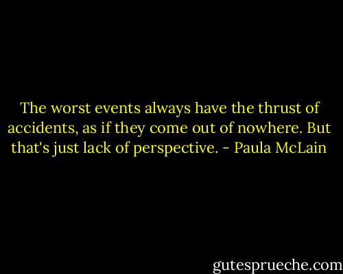 The worst events always have the thrust of accidents, as if they come out of nowhere. But that's just lack of perspective. - Paula McLain