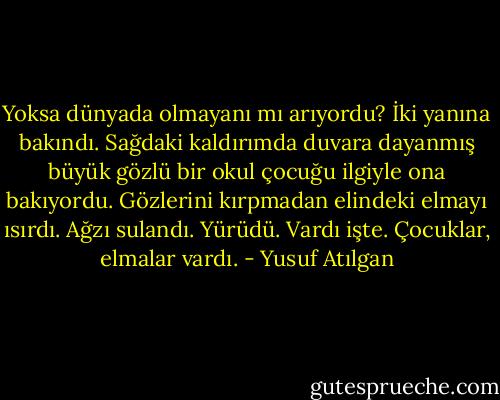 Yoksa dünyada olmayanı mı arıyordu? İki yanına bakındı. Sağdaki kaldırımda duvara dayanmış büyük gözlü bir okul çocuğu ilgiyle ona bakıyordu. Gözlerini kırpmadan elindeki elmayı ısırdı. Ağzı sulandı. Yürüdü. Vardı işte. Çocuklar, elmalar vardı. - Yusuf Atılgan