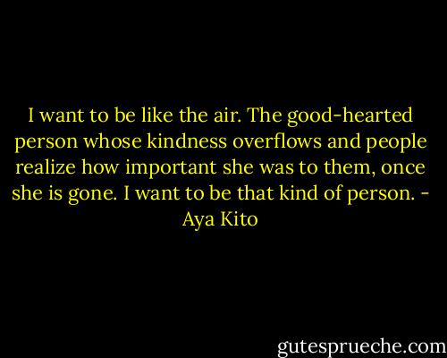 I want to be like the air. The good-hearted person whose kindness overflows and people realize how important she was to them, once she is gone. I want to be that kind of person. - Aya Kito