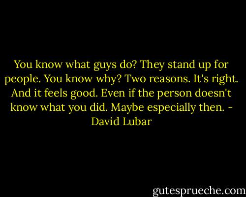 You know what guys do? They stand up for people. You know why? Two reasons. It's right. And it feels good. Even if the person doesn't know what you did. Maybe especially then. - David Lubar