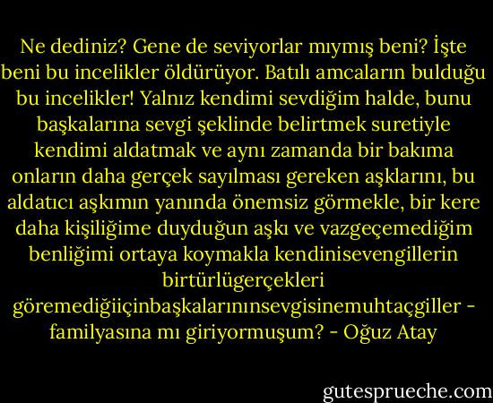 Ne dediniz? Gene de seviyorlar mıymış beni? İşte beni bu incelikler öldürüyor. Batılı amcaların bulduğu bu incelikler! Yalnız kendimi sevdiğim halde, bunu başkalarına sevgi şeklinde belirtmek suretiyle kendimi aldatmak ve aynı zamanda bir bakıma onların daha gerçek sayılması gereken aşklarını, bu aldatıcı aşkımın yanında önemsiz görmekle, bir kere daha kişiliğime duyduğun aşkı ve vazgeçemediğim benliğimi ortaya koymakla kendinisevengillerin birtürlügerçekleri göremediğiiçinbaşkalarınınsevgisinemuhtaçgiller - familyasına mı giriyormuşum? - Oğuz Atay