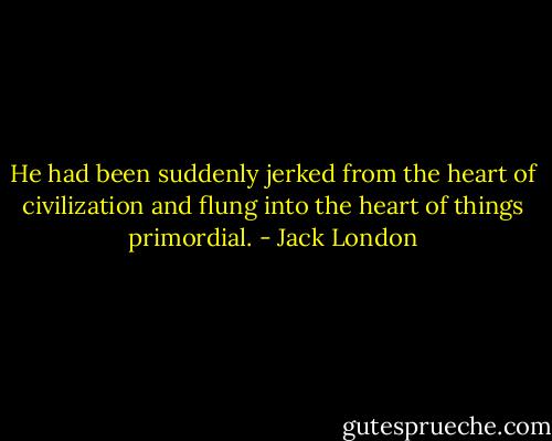 He had been suddenly jerked from the heart of civilization and flung into the heart of things primordial. - Jack London