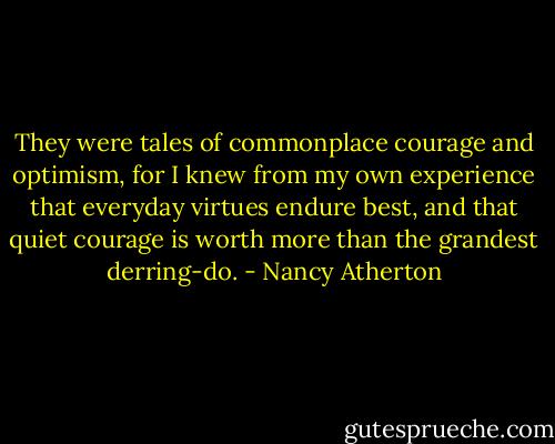 They were tales of commonplace courage and optimism, for I knew from my own experience that everyday virtues endure best, and that quiet courage is worth more than the grandest derring-do. - Nancy Atherton
