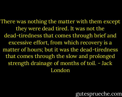 There was nothing the matter with them except they were dead tired. It was not the dead-tiredness that comes through brief and excessive effort, from which recovery is a matter of hours; but it was the dead-tiredness that comes through the slow and prolonged strength drainage of months of toil. - Jack London