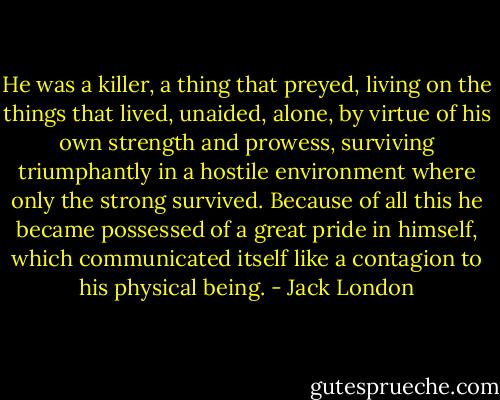 He was a killer, a thing that preyed, living on the things that lived, unaided, alone, by virtue of his own strength and prowess, surviving triumphantly in a hostile environment where only the strong survived. Because of all this he became possessed of a great pride in himself, which communicated itself like a contagion to his physical being. - Jack London