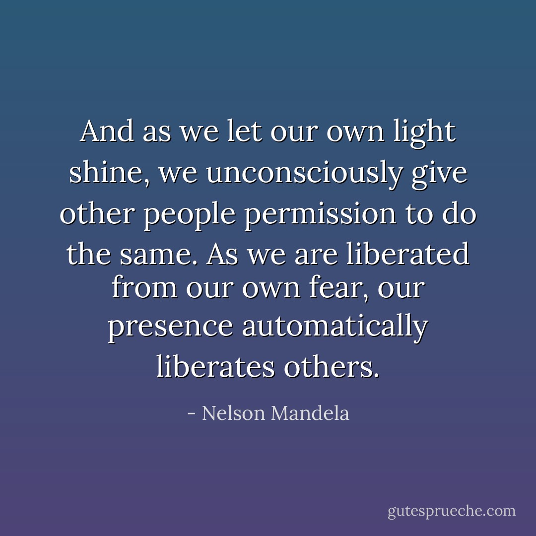 And as we let our own light shine, we unconsciously give other people permission to do the same. As we are liberated from our own fear, our presence automatically liberates others. - Nelson Mandela
