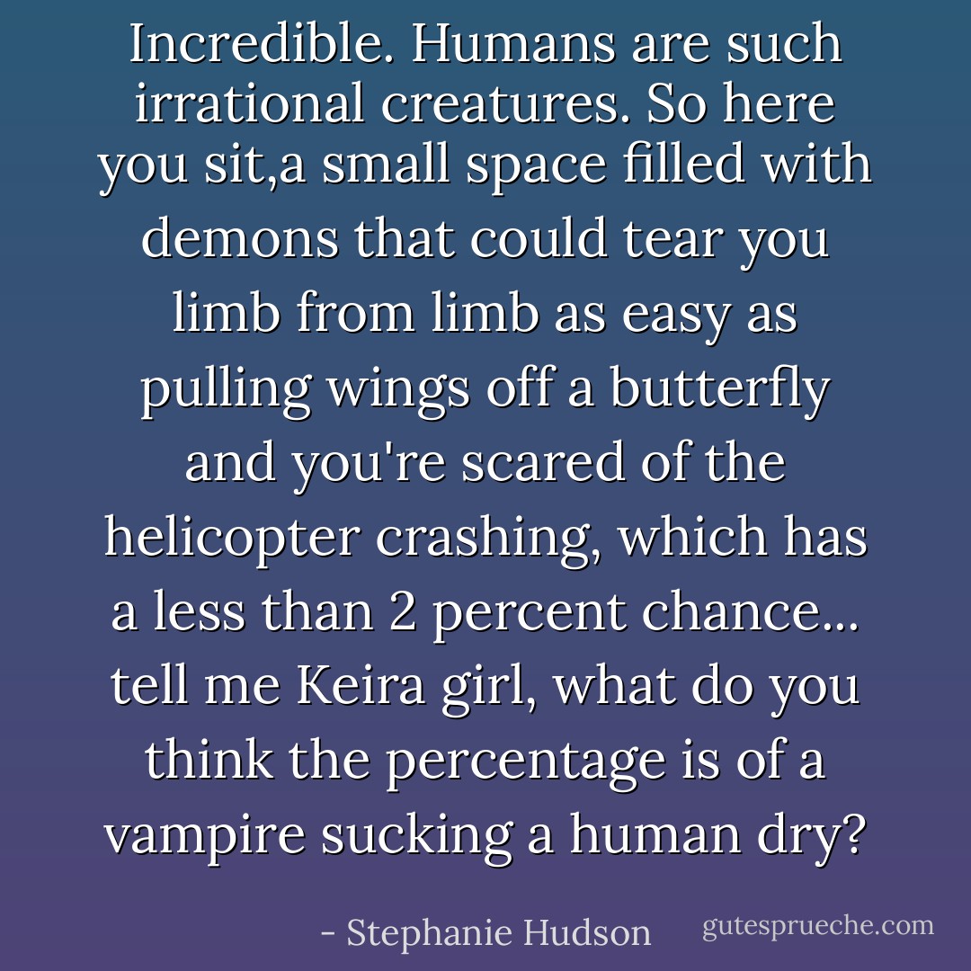 Incredible. Humans are such irrational creatures. So here you sit,a small space filled with demons that could tear you limb from limb as easy as pulling wings off a butterfly and you're scared of the helicopter crashing, which has a less than 2 percent chance... tell me Keira girl, what do you think the percentage is of a vampire sucking a human dry? - Stephanie Hudson