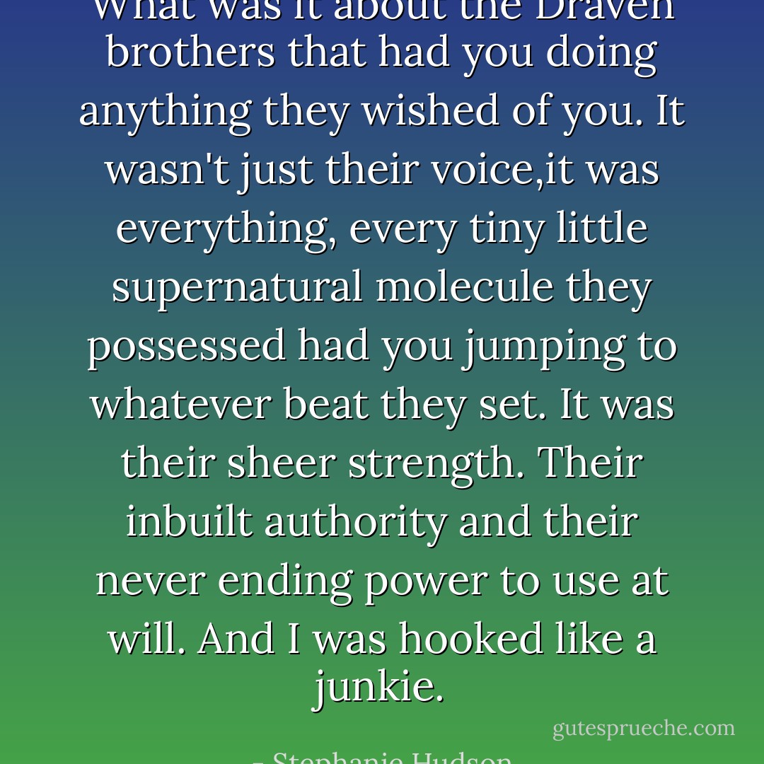 What was it about the Draven brothers that had you doing anything they wished of you. It wasn't just their voice,it was everything, every tiny little supernatural molecule they possessed had you jumping to whatever beat they set. It was their sheer strength. Their inbuilt authority and their never ending power to use at will. And I was hooked like a junkie. - Stephanie Hudson