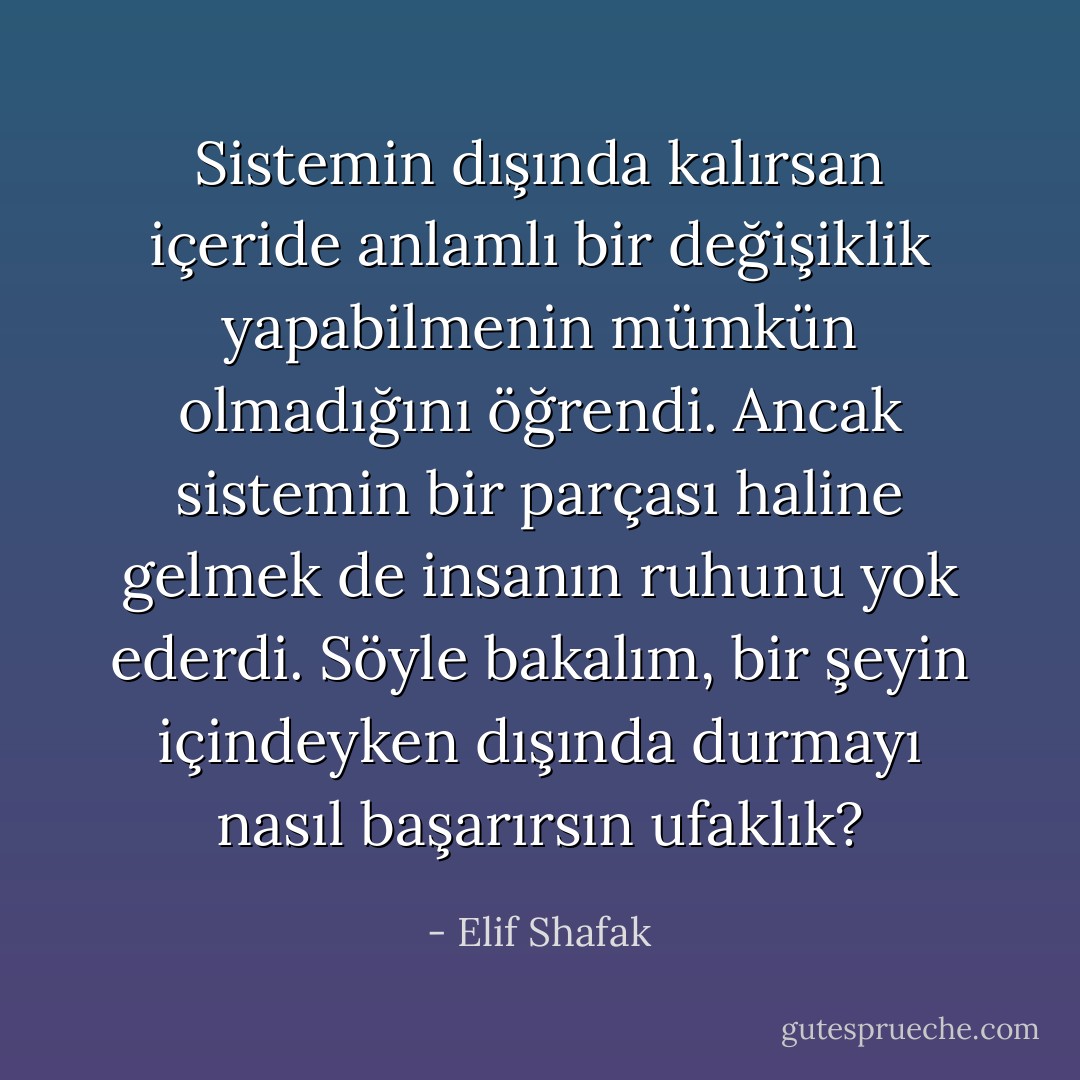 Sistemin dışında kalırsan içeride anlamlı bir değişiklik yapabilmenin mümkün olmadığını öğrendi. Ancak sistemin bir parçası haline gelmek de insanın ruhunu yok ederdi. Söyle bakalım, bir şeyin içindeyken dışında durmayı nasıl başarırsın ufaklık? - Elif Shafak