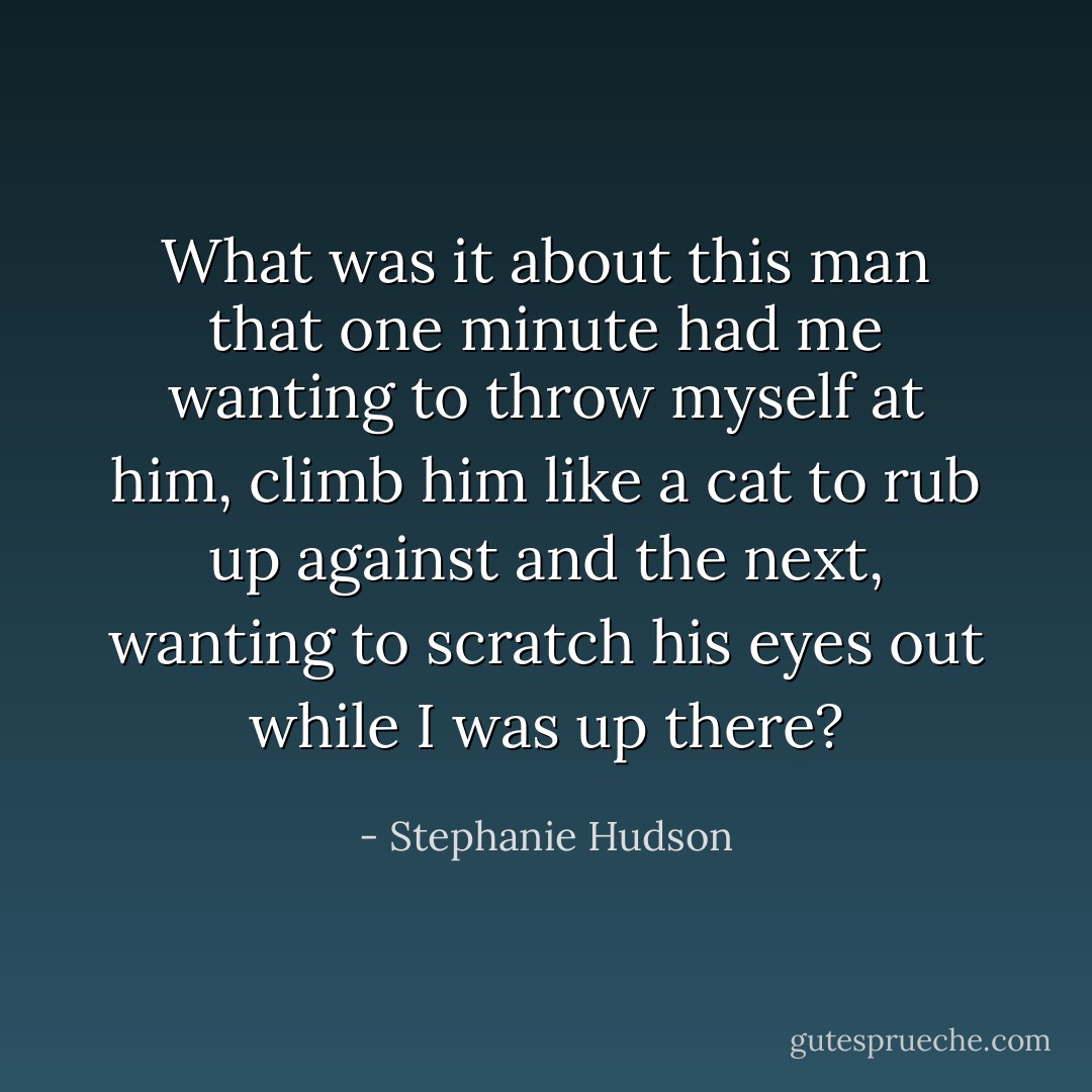 What was it about this man that one minute had me wanting to throw myself at him, climb him like a cat to rub up against and the next, wanting to scratch his eyes out while I was up there? - Stephanie Hudson