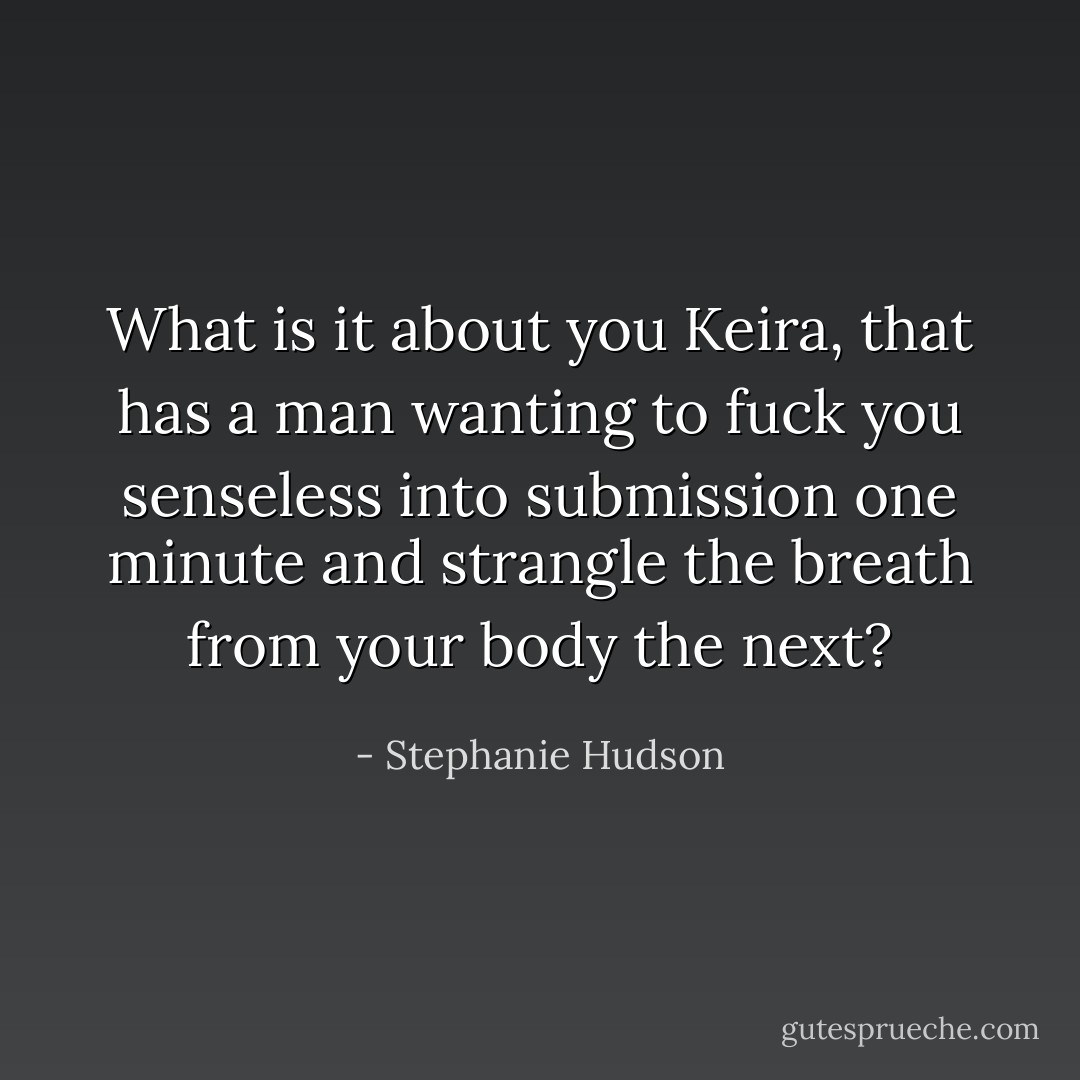 What is it about you Keira, that has a man wanting to fuck you senseless into submission one minute and strangle the breath from your body the next? - Stephanie Hudson