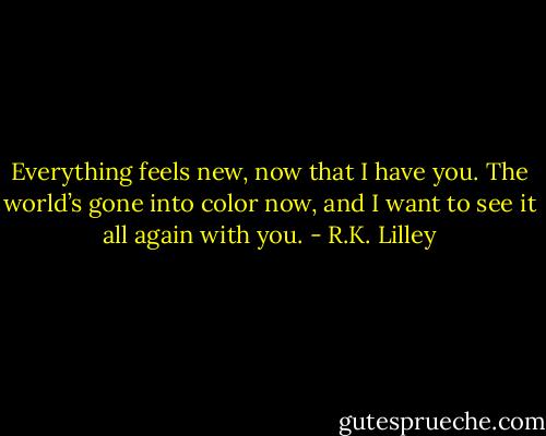 Everything feels new, now that I have you. The world’s gone into color now, and I want to see it all again with you. - R.K. Lilley