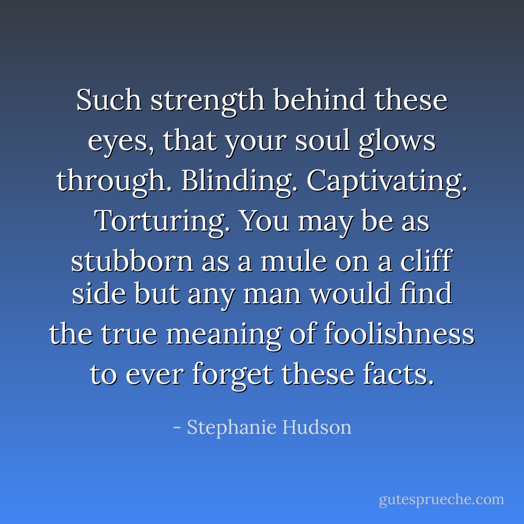Such strength behind these eyes, that your soul glows through. Blinding. Captivating. Torturing. You may be as stubborn as a mule on a cliff side but any man would find the true meaning of foolishness to ever forget these facts. - Stephanie Hudson
