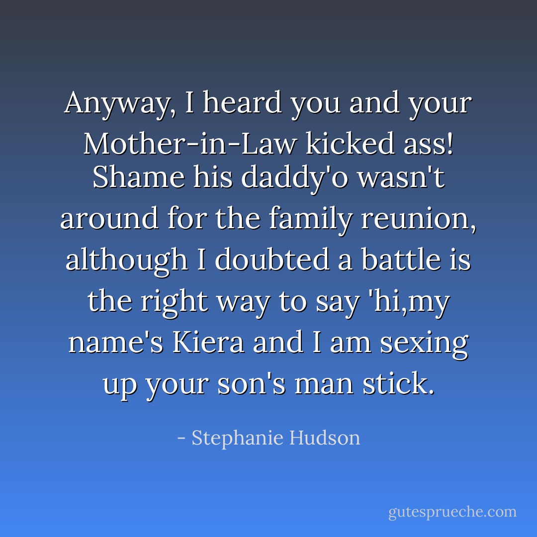 Anyway, I heard you and your Mother-in-Law kicked ass! Shame his daddy'o wasn't around for the family reunion, although I doubted a battle is the right way to say 'hi,my name's Kiera and I am sexing up your son's man stick. - Stephanie Hudson
