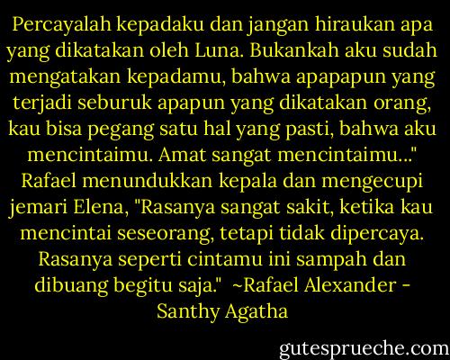 Percayalah kepadaku dan jangan hiraukan apa yang dikatakan oleh Luna. Bukankah aku sudah mengatakan kepadamu, bahwa apapapun yang terjadi seburuk apapun yang dikatakan orang, kau bisa pegang satu hal yang pasti, bahwa aku mencintaimu. Amat sangat mencintaimu..." Rafael menundukkan kepala dan mengecupi jemari Elena, "Rasanya sangat sakit, ketika kau mencintai seseorang, tetapi tidak dipercaya. Rasanya seperti cintamu ini sampah dan dibuang begitu saja."<br /><br />~Rafael Alexander - Santhy Agatha
