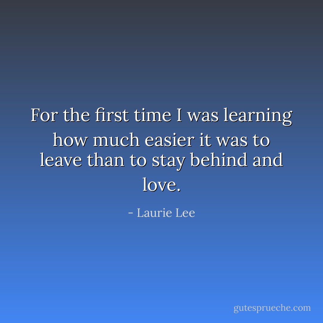 For the first time I was learning how much easier it was to leave than to stay behind and love. - Laurie Lee