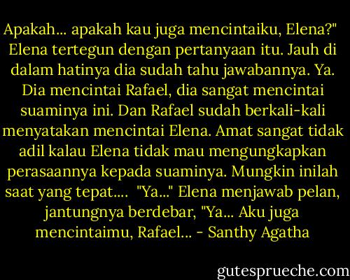 Apakah... apakah kau juga mencintaiku, Elena?"<br /><br />Elena tertegun dengan pertanyaan itu. Jauh di dalam hatinya dia sudah tahu jawabannya. Ya. Dia mencintai Rafael, dia sangat mencintai suaminya ini. Dan Rafael sudah berkali-kali menyatakan mencintai Elena. Amat sangat tidak adil kalau Elena tidak mau mengungkapkan perasaannya kepada suaminya. Mungkin inilah saat yang tepat....<br /><br />"Ya..." Elena menjawab pelan, jantungnya berdebar, "Ya... Aku juga mencintaimu, Rafael... - Santhy Agatha