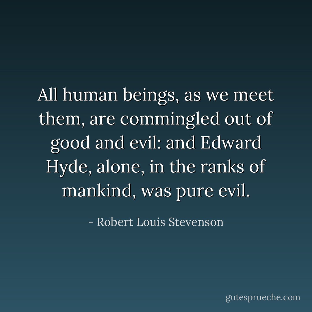 All human beings, as we meet them, are commingled out of good and evil: and Edward Hyde, alone, in the ranks of mankind, was pure evil. - Robert Louis Stevenson