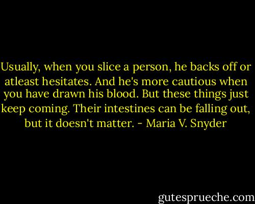 Usually, when you slice a person, he backs off or atleast hesitates. And he's more cautious when you have drawn his blood. But these things just keep coming. Their intestines can be falling out, but it doesn't matter. - Maria V. Snyder