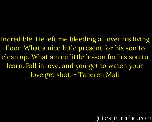 Incredible. He left me bleeding all over his living floor. What a nice little present for his son to clean up. What a nice little lesson for his son to learn. Fall in love, and you get to watch your love get shot. - Tahereh Mafi