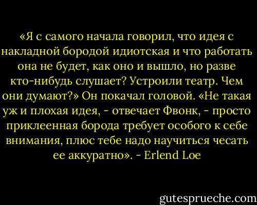 «Я с самого начала говорил, что идея с накладной бородой идиотская и что работать она не будет, как оно и вышло, но разве кто-нибудь слушает? Устроили театр. Чем они думают?» Он покачал головой.<br />«Не такая уж и плохая идея, - отвечает Фвонк, - просто приклеенная борода требует особого к себе внимания, плюс тебе надо научиться чесать ее аккуратно». - Erlend Loe