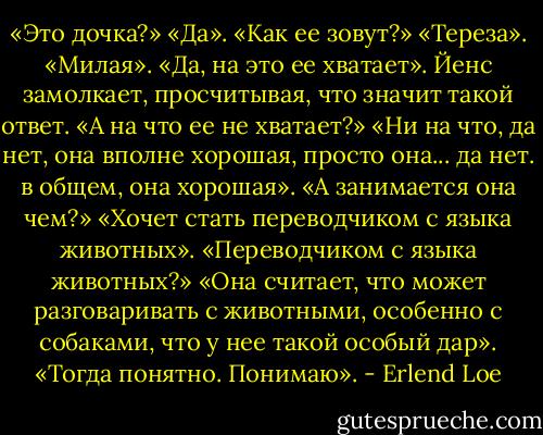 «Это дочка?»<br />«Да».<br />«Как ее зовут?»<br />«Тереза».<br />«Милая».<br />«Да, на это ее хватает».<br />Йенс замолкает, просчитывая, что значит такой ответ.<br />«А на что ее не хватает?»<br />«Ни на что, да нет, она вполне хорошая, просто она... да нет. в общем, она хорошая».<br />«А занимается она чем?»<br />«Хочет стать переводчиком с языка животных».<br />«Переводчиком с языка животных?»<br />«Она считает, что может разговаривать с животными, особенно с собаками, что у нее такой особый дар».<br />«Тогда понятно. Понимаю». - Erlend Loe