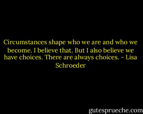 Circumstances shape who we are and who we become. I believe that. But I also believe we have choices. There are always choices. - Lisa Schroeder